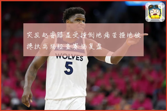 突发赵睿膝盖受撞倒地痛苦捶地被搀扶离场检查赛场复盘
