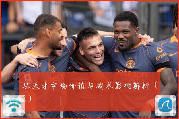 从天才中场价值与战术影响解析（2）