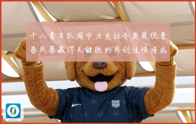 十八青年队周中力克拉齐奥展现青春风暴赢得关键胜利再创佳绩谱成长观察