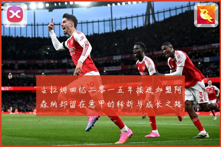 古拉姆回忆二零一五年接近加盟阿森纳却留在意甲的转折与成长之路战术观察
