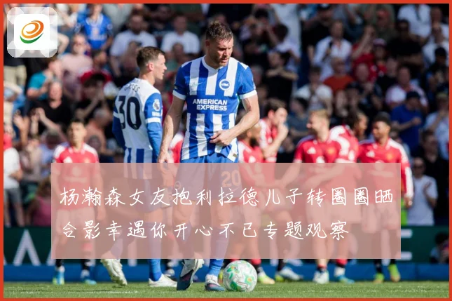杨瀚森女友抱利拉德儿子转圈圈晒合影幸遇你开心不已专题观察