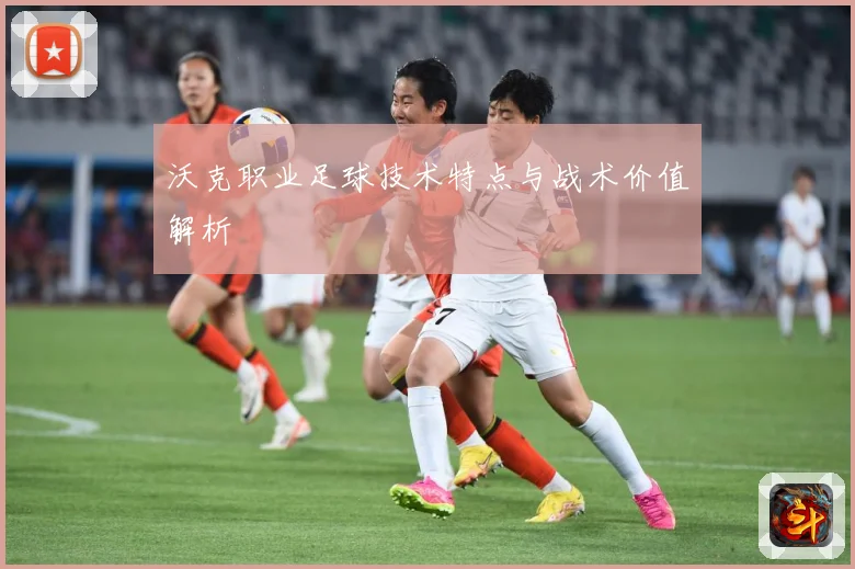 沃克职业足球技术特点与战术价值解析