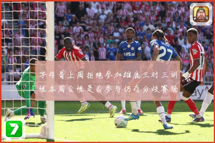 字母哥上周拒绝参加雄鹿三对三训练本周合练是否参与仍存分歧赛场复盘