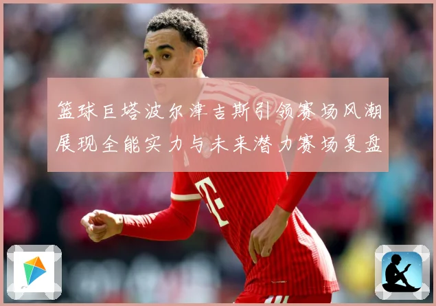 篮球巨塔波尔津吉斯引领赛场风潮展现全能实力与未来潜力赛场复盘