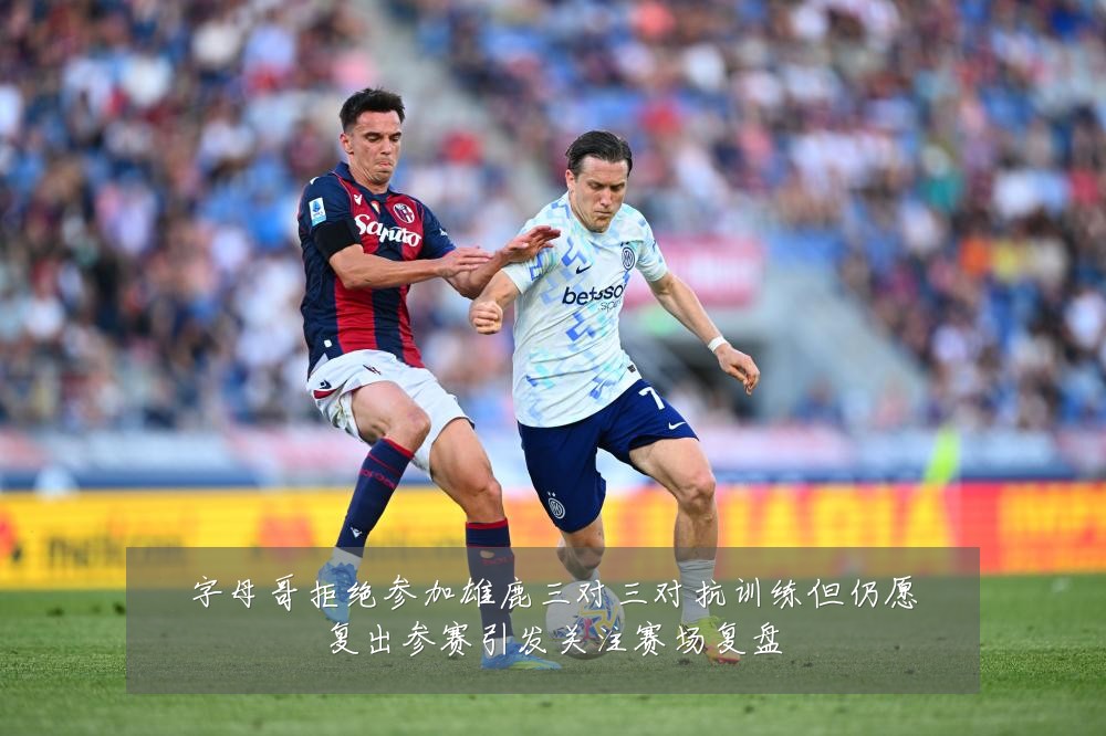 字母哥拒绝参加雄鹿三对三对抗训练但仍愿复出参赛引发关注赛场复盘