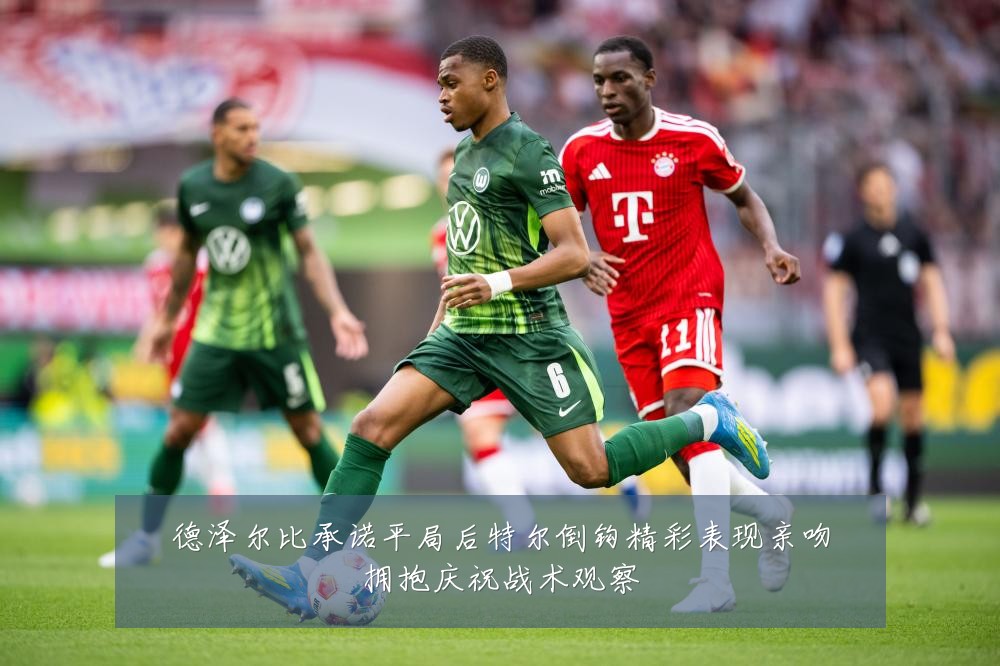 德泽尔比承诺平局后特尔倒钩精彩表现亲吻拥抱庆祝战术观察