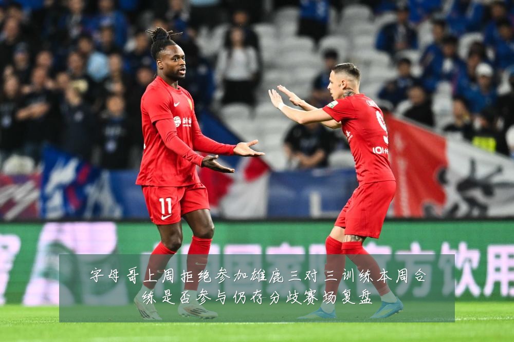 字母哥上周拒绝参加雄鹿三对三训练本周合练是否参与仍存分歧赛场复盘